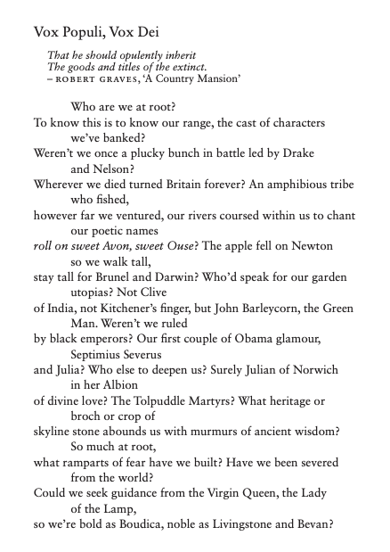 Vox Populi, Vox Dei That he should opulently inherit The goods and titles of the extinct. – ROBERT GRAVES, ‘A Country Mansion’ Who are we at root? To know this is to know our range, the cast of characters we’ve banked? Weren’t we once a plucky bunch in battle led by Drake and Nelson? Wherever we died turned Britain forever? An amphibious tribe who fished, however far we ventured, our rivers coursed within us to chant our poetic names roll on sweet Avon, sweet Ouse? The apple fell on Newton so we walk tall, stay tall for Brunel and Darwin? Who’d speak for our garden utopias? Not Clive of India, not Kitchener’s finger, but John Barleycorn, the Green Man. Weren’t we ruled by black emperors? Our first couple of Obama glamour, Septimius Severus and Julia? Who else to deepen us? Surely Julian of Norwich in her Albion of divine love? The Tolpuddle Martyrs? What heritage or broch or crop of skyline stone abounds us with murmurs of ancient wisdom? So much at root, what ramparts of fear have we built? Have we been severed from the world? Could we seek guidance from the Virgin Queen, the Lady of the Lamp, so we’re bold as Boudica, noble as Livingstone and Bevan?